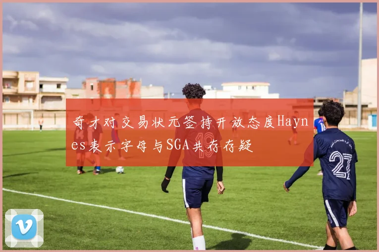 奇才对交易状元签持开放态度Haynes表示字母与SGA共存存疑