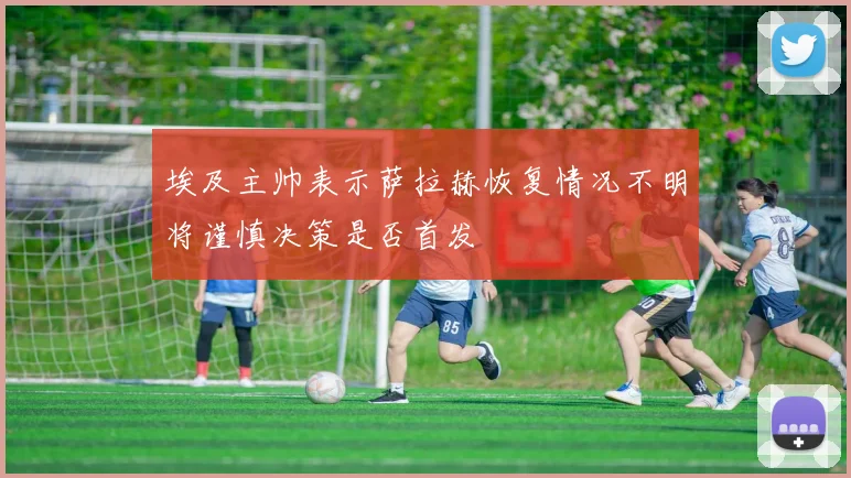 埃及主帅表示萨拉赫恢复情况不明将谨慎决策是否首发