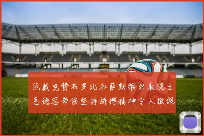 范戴克赞布罗比和萨默维尔表现出色德容带伤坚持拼搏精神令人敬佩