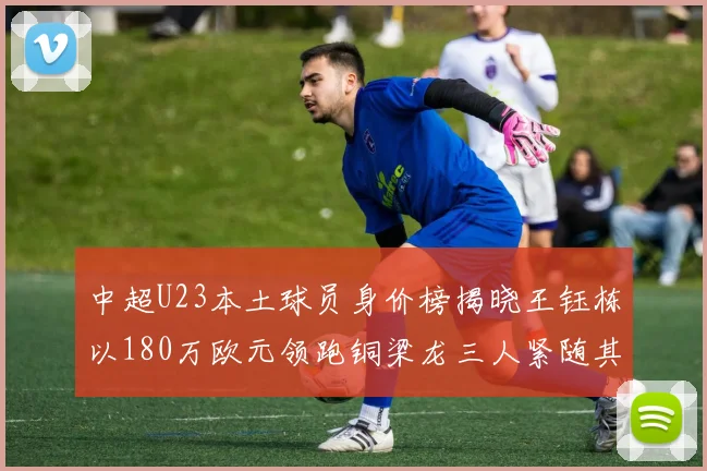 中超U23本土球员身价榜揭晓王钰栋以180万欧元领跑铜梁龙三人紧随其后
