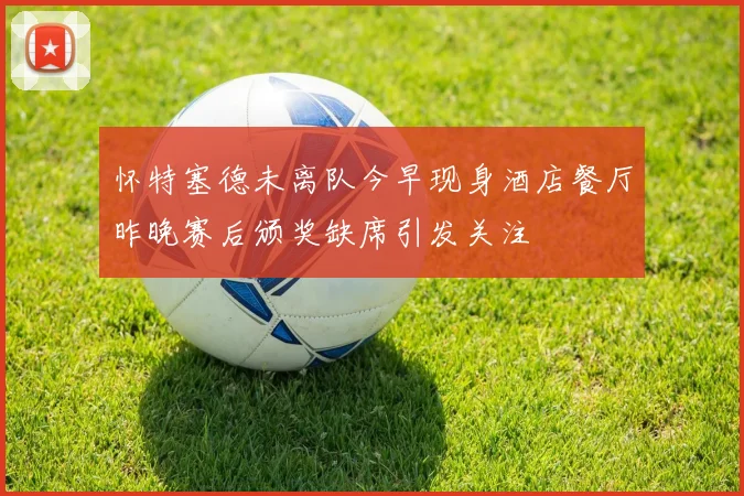 怀特塞德未离队今早现身酒店餐厅昨晚赛后颁奖缺席引发关注