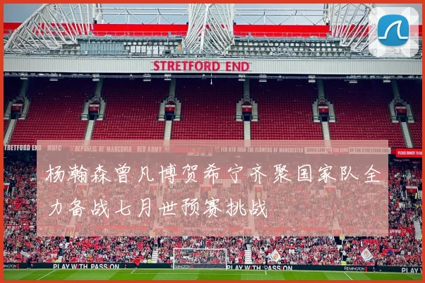 杨瀚森曾凡博贺希宁齐聚国家队全力备战七月世预赛挑战