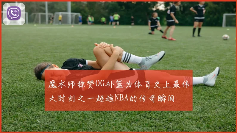 魔术师称赞OG补篮为体育史上最伟大时刻之一超越NBA的传奇瞬间
