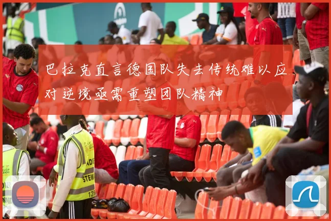 巴拉克直言德国队失去传统难以应对逆境亟需重塑团队精神