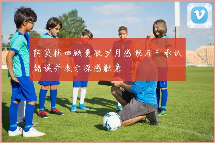 阿莫林回顾曼联岁月感慨万千承认错误并表示深感歉意
