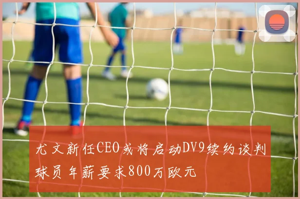 尤文新任CEO或将启动DV9续约谈判球员年薪要求800万欧元
