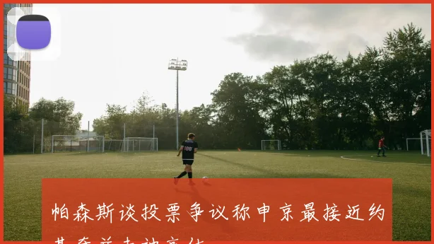 帕森斯谈投票争议称申京最接近约基奇并未被高估