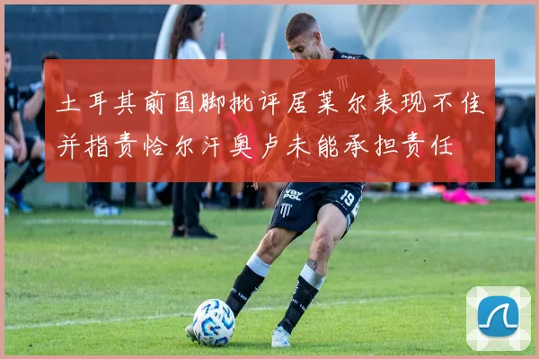 土耳其前国脚批评居莱尔表现不佳并指责恰尔汗奥卢未能承担责任