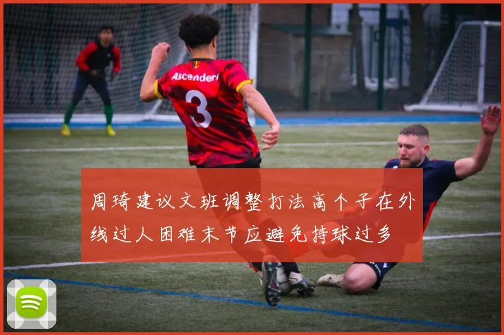 周琦建议文班调整打法高个子在外线过人困难末节应避免持球过多