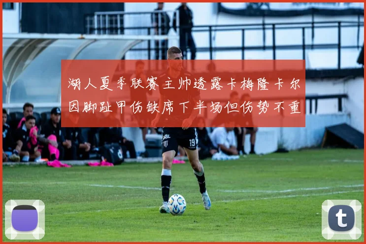 湖人夏季联赛主帅透露卡梅隆卡尔因脚趾甲伤缺席下半场但伤势不重